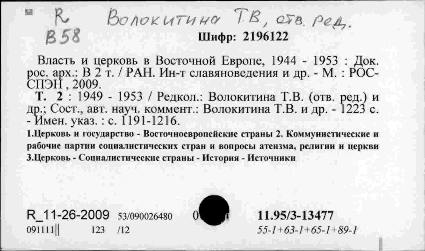 ﻿" fC ООЛеКИТИМО' / В, <2Тв. e,5i	Шифр: 2196122
Власть и церковь в Восточной Европе, 1944 - 1953 : Док. рос. арх.: В 2 т. / РАН. Ин-т славяноведения и др. - М. : РОС-СПЭН,2009.
Т. 2 : 1949 - 1953 / Редкол.: Волокитина Т.В. (отв. ред.) и др.; Сост., авт. науч, коммент.: Волокитина Т.В. и др. - 1223 с. - Имен. указ.: с. 1191-1216.
1.Церковь и государство - Восточноевропейские страны 2. Коммунистические и рабочие партии социалистических стран и вопросы атеизма, религии и церкви З.Церковь - Социалистические страны - История - Источники
R_11-26-2009 53/090026480
091111Ц	123 /12
11.95/3-13477
55-1+63-1+65-1+89-1